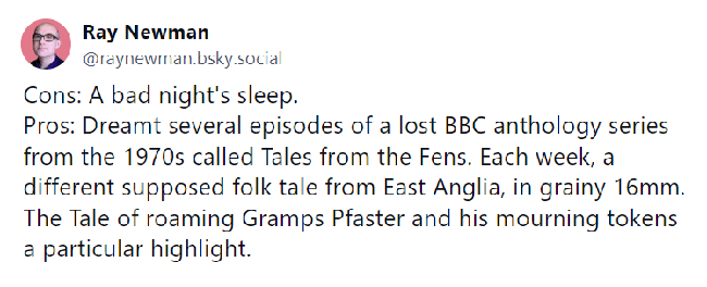 Cons: A bad night's sleep.
Pros: Dreamt several episodes of a lost BBC anthology series from the 1970s called Tales from the Fens. A post from BlueSky: "Each week, a different supposed folk tale from East Anglia, in grainy 16mm. The Tale of roaming Gramps Pfaster and his mourning tokens a particular highlight."