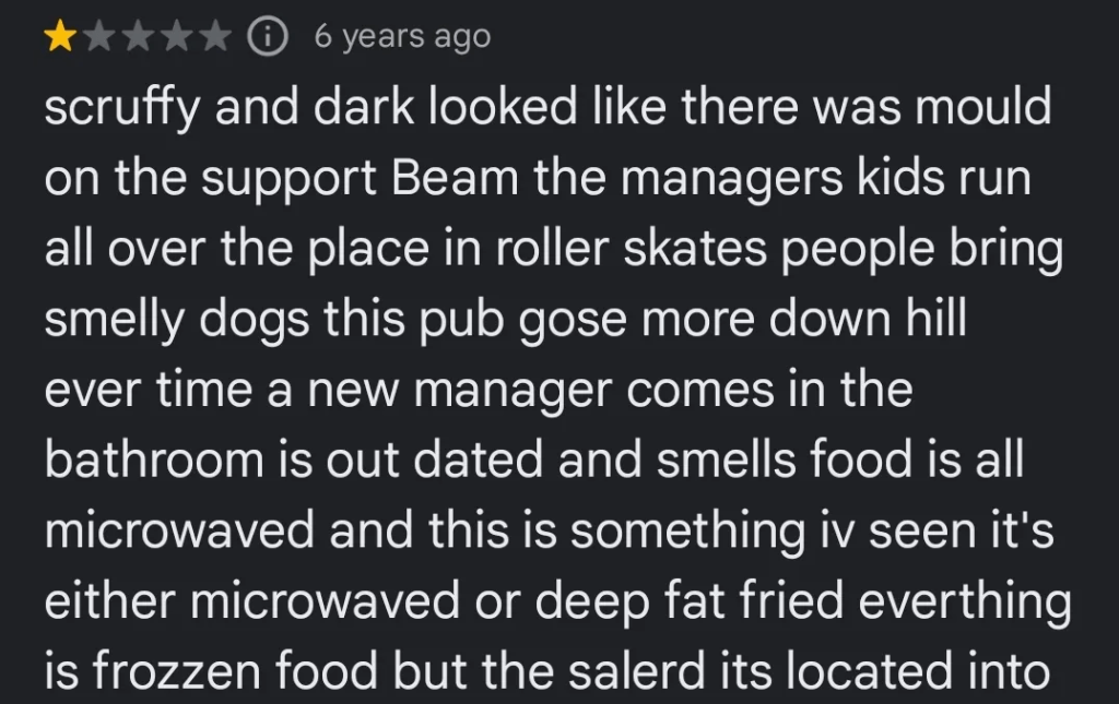 A 1-star review: "scruffy and dark looked like there was mould on the support Beam the managers kids run all over the place in roller skates people bring smelly dogs this pub gose more down hill ever time a new manager comes in the bathroom is out dated and smells food is all microwaved and this is something iv seen it's either microwaved or deep fat fried everthing is frozzen food but the salerd..."