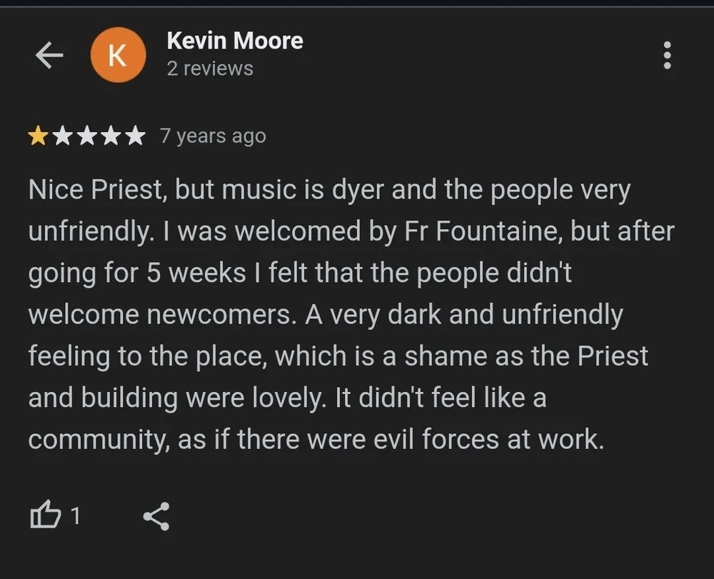 A 1 star review of a church: "Nice priest, but music is dyer and the people very unfriendly. I was welcomed by Fr Fountaine, but after going for 5 weeks I felt that the people didn't welcome newcomers. A very dark and unfriendly feeling to the place, which is a shame as the Priest and building were lovely. It didn't feel like a community, as if there were evil forces at work."